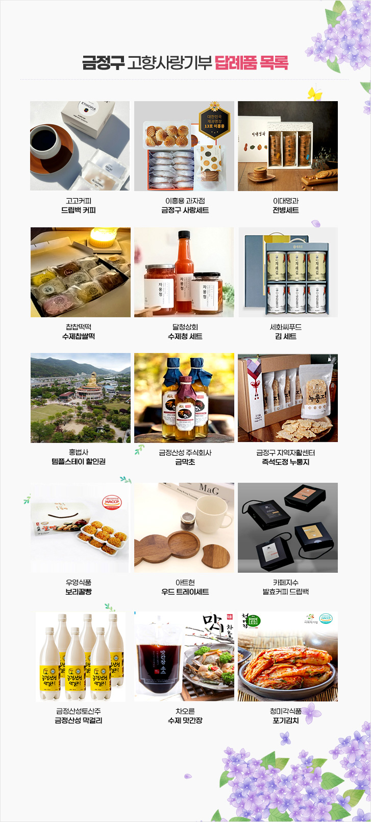 고고커피
드립백 커피
이흥용 과자점
금정구 사랑세트
이대명과
전병세트
찹찹떡떡
수제찹쌀떡
달청상회
수제청 세트
세화씨푸드
김 세트
홍법사 
템플스테이 할인권
금정산성 주식회사
금막초
금정구 지역자활센터
즉석도정 누룽지
우영식품
보리꿀빵
아트현
우드 트레이세트
카페지수
발효커피 드립백
금정산성토산주
금정산성 막걸리
차오른
수제 맛간장
청미각식품
포기김치
홍법사
템플스테이 할인권